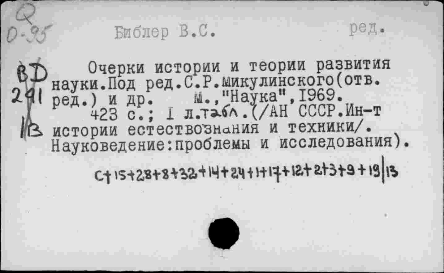 ﻿Библер В.С.
ред.
Очерки истории и теории развития науки.Под ред.С.Р.Никулине кого(отв. ред.) и др. й4.,"Наука", 1969.
Р 423 с.; 1 л.т^лД/АН СССР.Ин-т истории естествознания и техники/. Науковедение:проблемы и исследования).